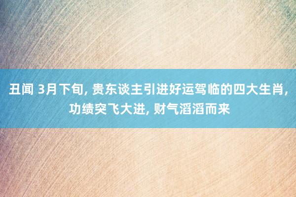 丑闻 3月下旬， 贵东谈主引进好运驾临的四大生肖， 功绩突飞大进， 财气滔滔而来