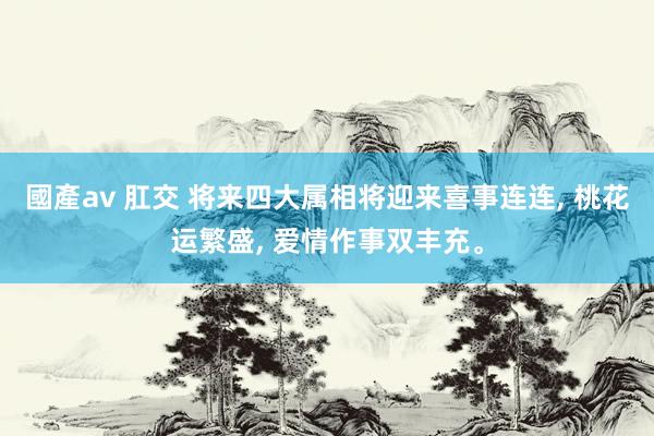 國產av 肛交 将来四大属相将迎来喜事连连， 桃花运繁盛， 爱情作事双丰充。