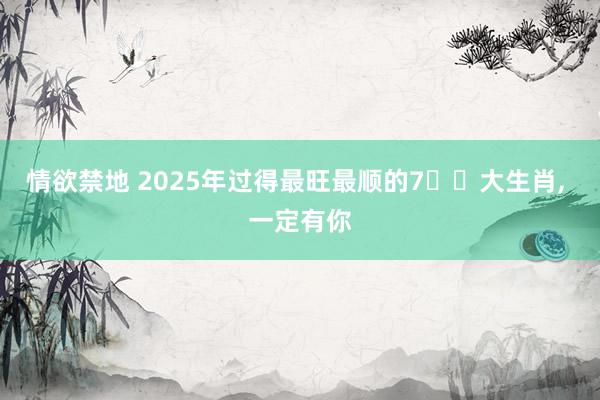情欲禁地 2025年过得最旺最顺的7️⃣大生肖, 一定有你