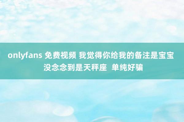 onlyfans 免费视频 我觉得你给我的备注是宝宝  没念念到是天秤座  单纯好骗