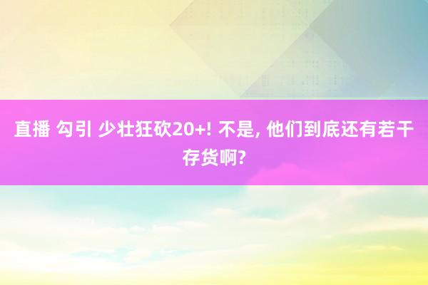 直播 勾引 少壮狂砍20+! 不是， 他们到底还有若干存货啊?