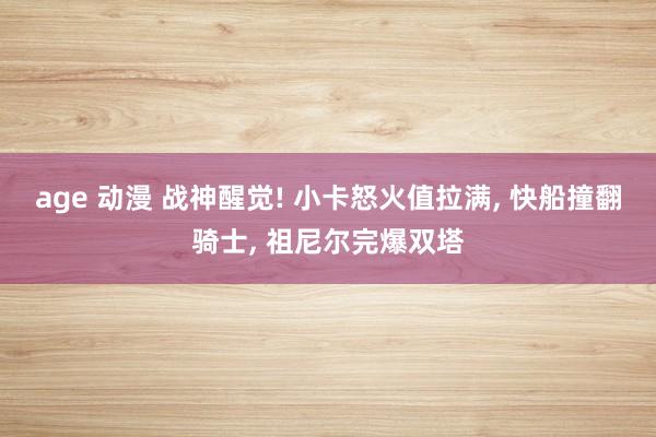 age 动漫 战神醒觉! 小卡怒火值拉满， 快船撞翻骑士， 祖尼尔完爆双塔