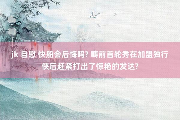 jk 自慰 快船会后悔吗? 畴前首轮秀在加盟独行侠后赶紧打出了惊艳的发达?