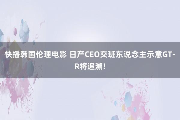 快播韩国伦理电影 日产CEO交班东说念主示意GT-R将追溯!