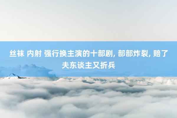 丝袜 内射 强行换主演的十部剧， 部部炸裂， 赔了夫东谈主又折兵