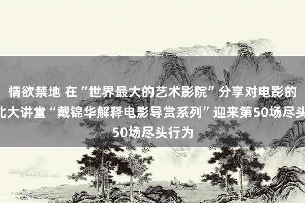 情欲禁地 在“世界最大的艺术影院”分享对电影的爱! 北大讲堂“戴锦华解释电影导赏系列”迎来第50场尽头行为