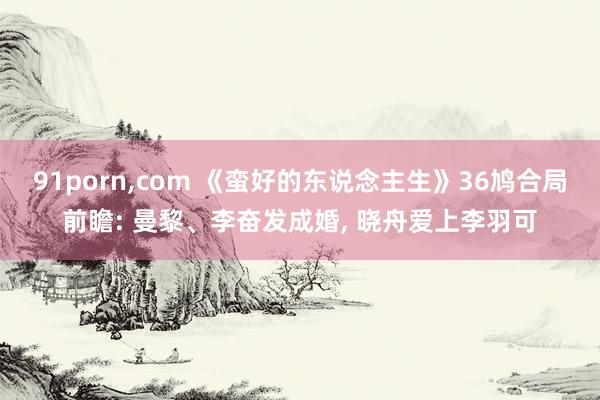 91porn，com 《蛮好的东说念主生》36鸠合局前瞻: 曼黎、李奋发成婚， 晓舟爱上李羽可