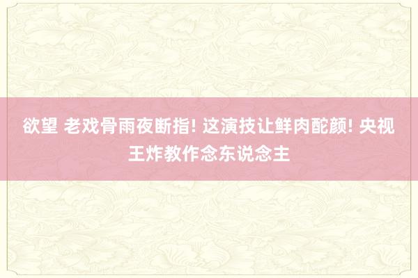 欲望 老戏骨雨夜断指! 这演技让鲜肉酡颜! 央视王炸教作念东说念主