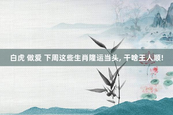 白虎 做爱 下周这些生肖隆运当头， 干啥王人顺!
