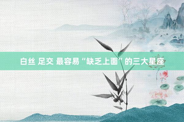 白丝 足交 最容易“缺乏上面”的三大星座