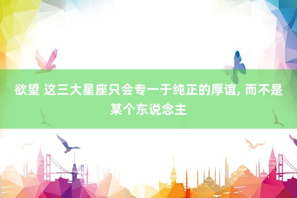 欲望 这三大星座只会专一于纯正的厚谊， 而不是某个东说念主