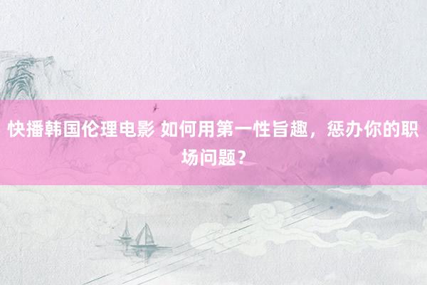 快播韩国伦理电影 如何用第一性旨趣，惩办你的职场问题？