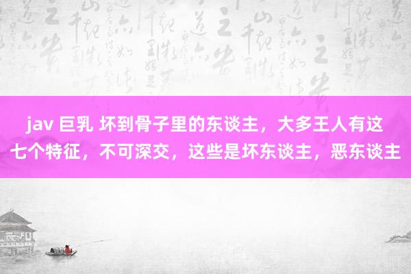 jav 巨乳 坏到骨子里的东谈主，大多王人有这七个特征，不可深交，这些是坏东谈主，恶东谈主