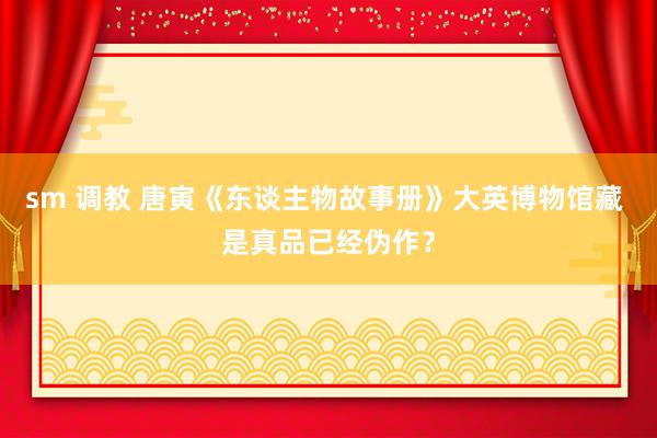 sm 调教 唐寅《东谈主物故事册》大英博物馆藏 是真品已经伪作？