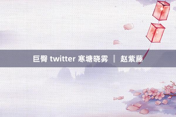 巨臀 twitter 寒塘晓雾 ║ 赵紫藤