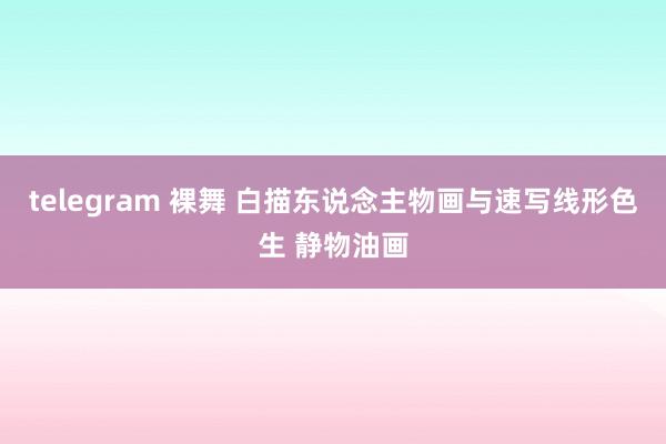 telegram 裸舞 白描东说念主物画与速写线形色生 静物油画