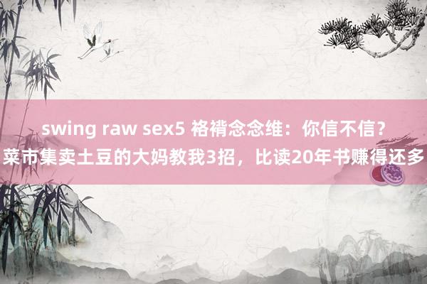 swing raw sex5 袼褙念念维：你信不信？菜市集卖土豆的大妈教我3招，比读20年书赚得还多