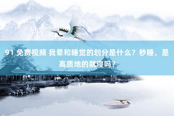 91 免费视频 我晕和睡觉的划分是什么？秒睡，是高质地的就寝吗？