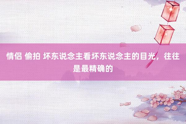 情侣 偷拍 坏东说念主看坏东说念主的目光,往往是最精确的
