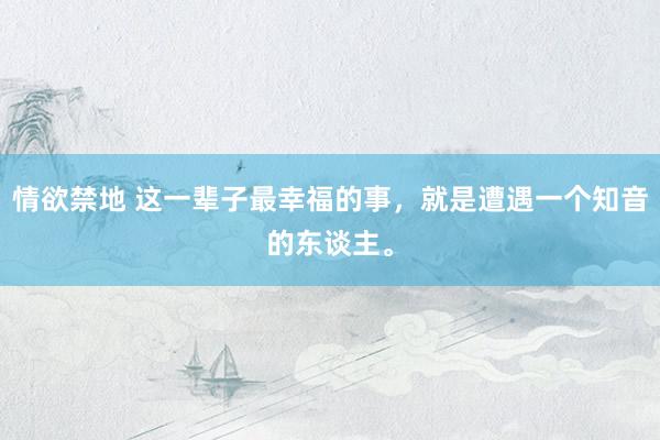 情欲禁地 这一辈子最幸福的事，就是遭遇一个知音的东谈主。