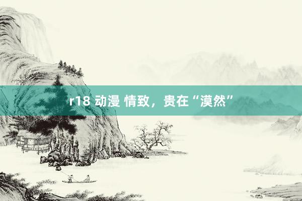 r18 动漫 情致，贵在“漠然”