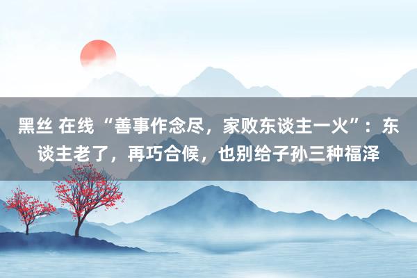 黑丝 在线 “善事作念尽，家败东谈主一火”：东谈主老了，再巧合候，也别给子孙三种福泽
