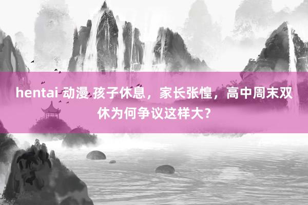 hentai 动漫 孩子休息，家长张惶，高中周末双休为何争议这样大？