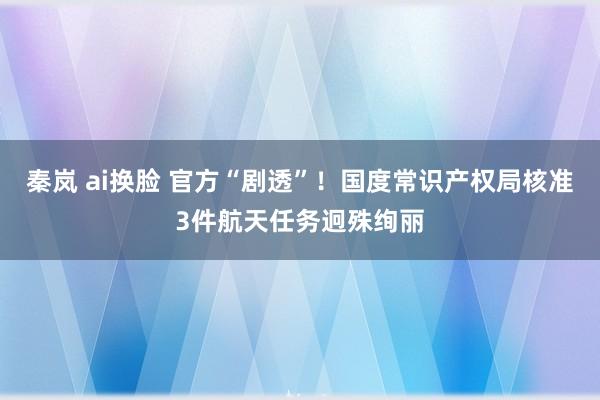 秦岚 ai换脸 官方“剧透”！国度常识产权局核准3件航天任务迥殊绚丽