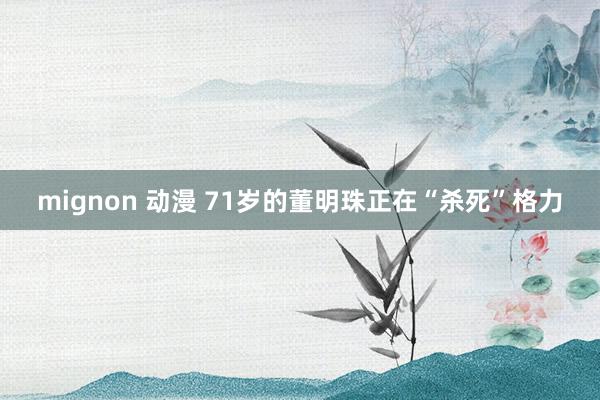 mignon 动漫 71岁的董明珠正在“杀死”格力