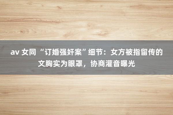 av 女同 “订婚强奸案”细节：女方被指留传的文胸实为眼罩，协商灌音曝光